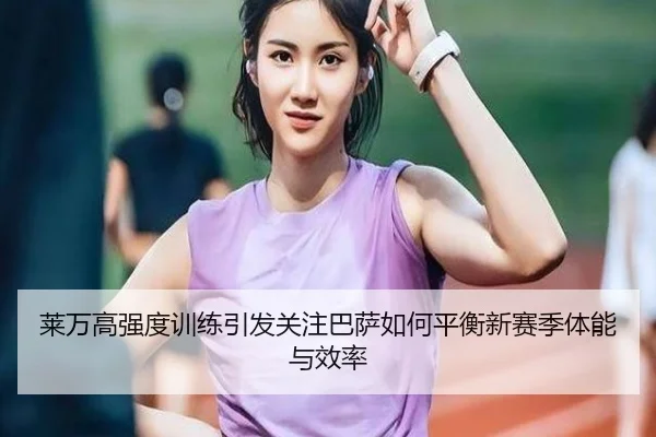 莱万高强度训练引发关注巴萨如何平衡新赛季体能与效率